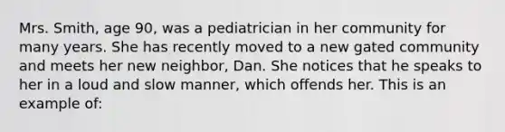 Mrs. Smith, age 90, was a pediatrician in her community for many years. She has recently moved to a new gated community and meets her new neighbor, Dan. She notices that he speaks to her in a loud and slow manner, which offends her. This is an example of: