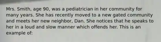 Mrs. Smith, age 90, was a pediatrician in her community for many years. She has recently moved to a new gated community and meets her new neighbor, Dan. She notices that he speaks to her in a loud and slow manner which offends her. This is an example of: