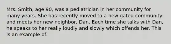 Mrs. Smith, age 90, was a pediatrician in her community for many years. She has recently moved to a new gated community and meets her new neighbor, Dan. Each time she talks with Dan, he speaks to her really loudly and slowly which offends her. This is an example of: