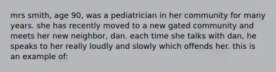 mrs smith, age 90, was a pediatrician in her community for many years. she has recently moved to a new gated community and meets her new neighbor, dan. each time she talks with dan, he speaks to her really loudly and slowly which offends her. this is an example of: