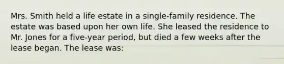 Mrs. Smith held a life estate in a single-family residence. The estate was based upon her own life. She leased the residence to Mr. Jones for a five-year period, but died a few weeks after the lease began. The lease was: