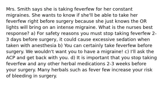 Mrs. Smith says she is taking feverfew for her constant migraines. She wants to know if she'll be able to take her feverfew right before surgery because she just knows the OR lights will bring on an intense migraine. What is the nurses best response? a) For safety reasons you must stop taking feverfew 2-3 days before surgery, it could cause excessive sedation when taken with anesthesia b) You can certainly take feverfew before surgery. We wouldn't want you to have a migraine! c) I'll ask the ACP and get back with you. d) It is important that you stop taking feverfew and any other herbal medications 2-3 weeks before your surgery. Many herbals such as fever few increase your risk of bleeding in surgery.