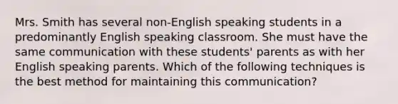 Mrs. Smith has several non-English speaking students in a predominantly English speaking classroom. She must have the same communication with these students' parents as with her English speaking parents. Which of the following techniques is the best method for maintaining this communication?