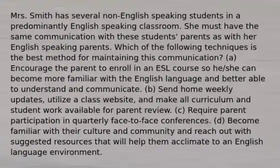 Mrs. Smith has several non-English speaking students in a predominantly English speaking classroom. She must have the same communication with these students' parents as with her English speaking parents. Which of the following techniques is the best method for maintaining this communication? (a) Encourage the parent to enroll in an ESL course so he/she can become more familiar with the English language and better able to understand and communicate. (b) Send home weekly updates, utilize a class website, and make all curriculum and student work available for parent review. (c) Require parent participation in quarterly face-to-face conferences. (d) Become familiar with their culture and community and reach out with suggested resources that will help them acclimate to an English language environment.