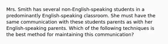 Mrs. Smith has several non-English-speaking students in a predominantly English-speaking classroom. She must have the same communication with these students parents as with her English-speaking parents. Which of the following techniques is the best method for maintaining this communication?