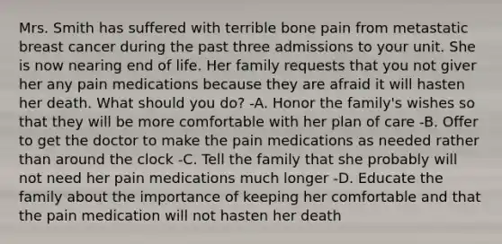 Mrs. Smith has suffered with terrible bone pain from metastatic breast cancer during the past three admissions to your unit. She is now nearing end of life. Her family requests that you not giver her any pain medications because they are afraid it will hasten her death. What should you do? -A. Honor the family's wishes so that they will be more comfortable with her plan of care -B. Offer to get the doctor to make the pain medications as needed rather than around the clock -C. Tell the family that she probably will not need her pain medications much longer -D. Educate the family about the importance of keeping her comfortable and that the pain medication will not hasten her death