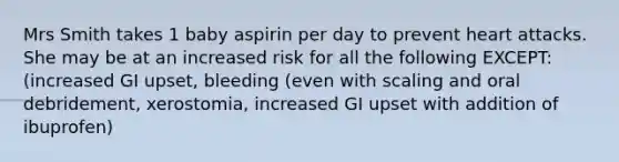 Mrs Smith takes 1 baby aspirin per day to prevent heart attacks. She may be at an increased risk for all the following EXCEPT: (increased GI upset, bleeding (even with scaling and oral debridement, xerostomia, increased GI upset with addition of ibuprofen)