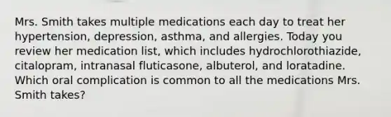 Mrs. Smith takes multiple medications each day to treat her hypertension, depression, asthma, and allergies. Today you review her medication list, which includes hydrochlorothiazide, citalopram, intranasal fluticasone, albuterol, and loratadine. Which oral complication is common to all the medications Mrs. Smith takes?