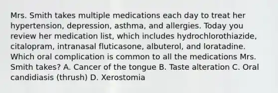 Mrs. Smith takes multiple medications each day to treat her hypertension, depression, asthma, and allergies. Today you review her medication list, which includes hydrochlorothiazide, citalopram, intranasal fluticasone, albuterol, and loratadine. Which oral complication is common to all the medications Mrs. Smith takes? A. Cancer of the tongue B. Taste alteration C. Oral candidiasis (thrush) D. Xerostomia