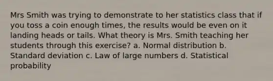 Mrs Smith was trying to demonstrate to her statistics class that if you toss a coin enough times, the results would be even on it landing heads or tails. What theory is Mrs. Smith teaching her students through this exercise? a. Normal distribution b. Standard deviation c. Law of large numbers d. Statistical probability