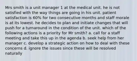 Mrs smith is a unit manager 1 at the medical unit. he is not satisfied with the way things are going in his unit. patient satisfaction is 60% for two consecutive months and staff morale is at its lowest. he decides to plan and initiate changes that will push for a turnaround in the condition of the unit. which of the following actions is a priority for Mr smith? a. call for a staff meeting and take this up in the agenda b. seek help from her manager c. develop a strategic action on how to deal with these concerns d. ignore the issues since these will be resolved naturally