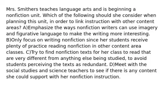 Mrs. Smithers teaches language arts and is beginning a nonfiction unit. Which of the following should she consider when planning this unit, in order to link instruction with other content areas? A)Emphasize the ways nonfiction writers can use imagery and figurative language to make the writing more interesting. B)Only focus on writing nonfiction since her students receive plenty of practice reading nonfiction in other content area classes. C)Try to find nonfiction texts for her class to read that are very different from anything else being studied, to avoid students perceiving the texts as redundant. D)Meet with the social studies and science teachers to see if there is any content she could support with her nonfiction instruction.