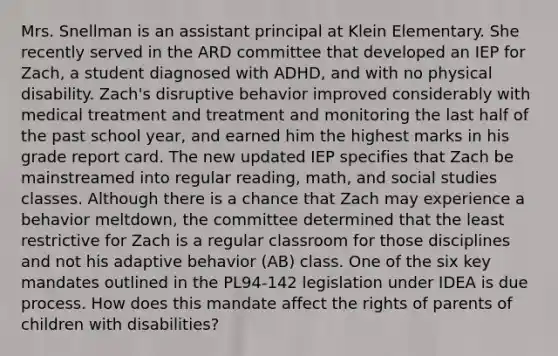 Mrs. Snellman is an assistant principal at Klein Elementary. She recently served in the ARD committee that developed an IEP for Zach, a student diagnosed with ADHD, and with no physical disability. Zach's disruptive behavior improved considerably with medical treatment and treatment and monitoring the last half of the past school year, and earned him the highest marks in his grade report card. The new updated IEP specifies that Zach be mainstreamed into regular reading, math, and social studies classes. Although there is a chance that Zach may experience a behavior meltdown, the committee determined that the least restrictive for Zach is a regular classroom for those disciplines and not his adaptive behavior (AB) class. One of the six key mandates outlined in the PL94-142 legislation under IDEA is due process. How does this mandate affect the rights of parents of children with disabilities?