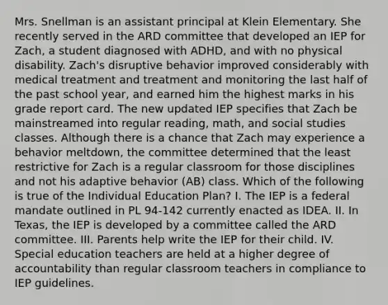 Mrs. Snellman is an assistant principal at Klein Elementary. She recently served in the ARD committee that developed an IEP for Zach, a student diagnosed with ADHD, and with no physical disability. Zach's disruptive behavior improved considerably with medical treatment and treatment and monitoring the last half of the past school year, and earned him the highest marks in his grade report card. The new updated IEP specifies that Zach be mainstreamed into regular reading, math, and social studies classes. Although there is a chance that Zach may experience a behavior meltdown, the committee determined that the least restrictive for Zach is a regular classroom for those disciplines and not his adaptive behavior (AB) class. Which of the following is true of the Individual Education Plan? I. The IEP is a federal mandate outlined in PL 94-142 currently enacted as IDEA. II. In Texas, the IEP is developed by a committee called the ARD committee. III. Parents help write the IEP for their child. IV. Special education teachers are held at a higher degree of accountability than regular classroom teachers in compliance to IEP guidelines.