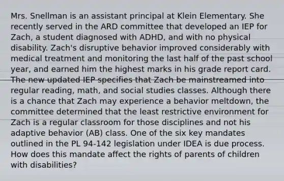 Mrs. Snellman is an assistant principal at Klein Elementary. She recently served in the ARD committee that developed an IEP for Zach, a student diagnosed with ADHD, and with no physical disability. Zach's disruptive behavior improved considerably with medical treatment and monitoring the last half of the past school year, and earned him the highest marks in his grade report card. The new updated IEP specifies that Zach be mainstreamed into regular reading, math, and social studies classes. Although there is a chance that Zach may experience a behavior meltdown, the committee determined that the least restrictive environment for Zach is a regular classroom for those disciplines and not his adaptive behavior (AB) class. One of the six key mandates outlined in the PL 94-142 legislation under IDEA is due process. How does this mandate affect the rights of parents of children with disabilities?