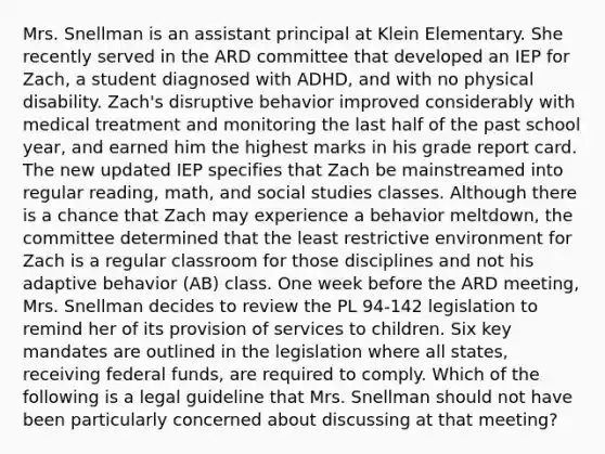 Mrs. Snellman is an assistant principal at Klein Elementary. She recently served in the ARD committee that developed an IEP for Zach, a student diagnosed with ADHD, and with no physical disability. Zach's disruptive behavior improved considerably with medical treatment and monitoring the last half of the past school year, and earned him the highest marks in his grade report card. The new updated IEP specifies that Zach be mainstreamed into regular reading, math, and social studies classes. Although there is a chance that Zach may experience a behavior meltdown, the committee determined that the least restrictive environment for Zach is a regular classroom for those disciplines and not his adaptive behavior (AB) class. One week before the ARD meeting, Mrs. Snellman decides to review the PL 94-142 legislation to remind her of its provision of services to children. Six key mandates are outlined in the legislation where all states, receiving federal funds, are required to comply. Which of the following is a legal guideline that Mrs. Snellman should not have been particularly concerned about discussing at that meeting?