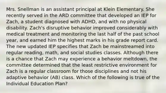 Mrs. Snellman is an assistant principal at Klein Elementary. She recently served in the ARD committee that developed an IEP for Zach, a student diagnosed with ADHD, and with no physical disability. Zach's disruptive behavior improved considerably with medical treatment and monitoring the last half of the past school year, and earned him the highest marks in his grade report card. The new updated IEP specifies that Zach be mainstreamed into regular reading, math, and social studies classes. Although there is a chance that Zach may experience a behavior meltdown, the committee determined that the least restrictive environment for Zach is a regular classroom for those disciplines and not his adaptive behavior (AB) class. Which of the following is true of the Individual Education Plan?