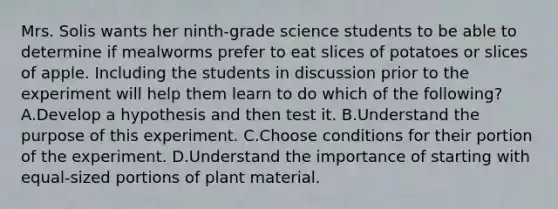 Mrs. Solis wants her ninth-grade science students to be able to determine if mealworms prefer to eat slices of potatoes or slices of apple. Including the students in discussion prior to the experiment will help them learn to do which of the following? A.Develop a hypothesis and then test it. B.Understand the purpose of this experiment. C.Choose conditions for their portion of the experiment. D.Understand the importance of starting with equal-sized portions of plant material.