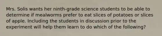 Mrs. Solis wants her ninth-grade science students to be able to determine if mealworms prefer to eat slices of potatoes or slices of apple. Including the students in discussion prior to the experiment will help them learn to do which of the following?