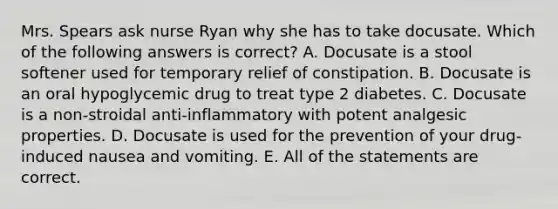 Mrs. Spears ask nurse Ryan why she has to take docusate. Which of the following answers is correct? A. Docusate is a stool softener used for temporary relief of constipation. B. Docusate is an oral hypoglycemic drug to treat type 2 diabetes. C. Docusate is a non-stroidal anti-inflammatory with potent analgesic properties. D. Docusate is used for the prevention of your drug-induced nausea and vomiting. E. All of the statements are correct.