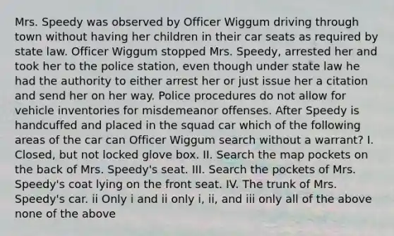 Mrs. Speedy was observed by Officer Wiggum driving through town without having her children in their car seats as required by state law. Officer Wiggum stopped Mrs. Speedy, arrested her and took her to the police station, even though under state law he had the authority to either arrest her or just issue her a citation and send her on her way. Police procedures do not allow for vehicle inventories for misdemeanor offenses. After Speedy is handcuffed and placed in the squad car which of the following areas of the car can Officer Wiggum search without a warrant? I. Closed, but not locked glove box. II. Search the map pockets on the back of Mrs. Speedy's seat. III. Search the pockets of Mrs. Speedy's coat lying on the front seat. IV. The trunk of Mrs. Speedy's car. ii Only i and ii only i, ii, and iii only all of the above none of the above