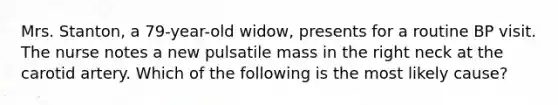 Mrs. Stanton, a 79-year-old widow, presents for a routine BP visit. The nurse notes a new pulsatile mass in the right neck at the carotid artery. Which of the following is the most likely cause?