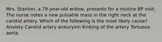 Mrs. Stanton, a 79-year-old widow, presents for a routine BP visit. The nurse notes a new pulsatile mass in the right neck at the carotid artery. Which of the following is the most likely cause? Anxiety Carotid artery aneurysm Kinking of the artery Tortuous aorta