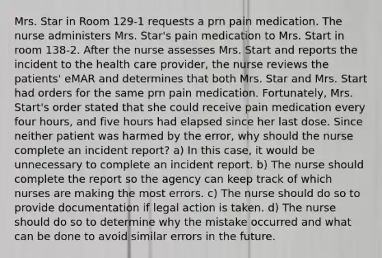 Mrs. Star in Room 129-1 requests a prn pain medication. The nurse administers Mrs. Star's pain medication to Mrs. Start in room 138-2. After the nurse assesses Mrs. Start and reports the incident to the health care provider, the nurse reviews the patients' eMAR and determines that both Mrs. Star and Mrs. Start had orders for the same prn pain medication. Fortunately, Mrs. Start's order stated that she could receive pain medication every four hours, and five hours had elapsed since her last dose. Since neither patient was harmed by the error, why should the nurse complete an incident report? a) In this case, it would be unnecessary to complete an incident report. b) The nurse should complete the report so the agency can keep track of which nurses are making the most errors. c) The nurse should do so to provide documentation if legal action is taken. d) The nurse should do so to determine why the mistake occurred and what can be done to avoid similar errors in the future.