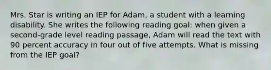 Mrs. Star is writing an IEP for Adam, a student with a learning disability. She writes the following reading goal: when given a second-grade level reading passage, Adam will read the text with 90 percent accuracy in four out of five attempts. What is missing from the IEP goal?