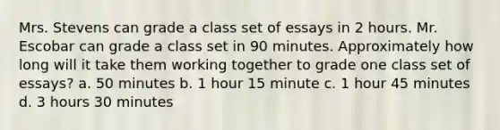 Mrs. Stevens can grade a class set of essays in 2 hours. Mr. Escobar can grade a class set in 90 minutes. Approximately how long will it take them working together to grade one class set of essays? a. 50 minutes b. 1 hour 15 minute c. 1 hour 45 minutes d. 3 hours 30 minutes