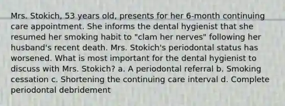 Mrs. Stokich, 53 years old, presents for her 6-month continuing care appointment. She informs the dental hygienist that she resumed her smoking habit to "clam her nerves" following her husband's recent death. Mrs. Stokich's periodontal status has worsened. What is most important for the dental hygienist to discuss with Mrs. Stokich? a. A periodontal referral b. Smoking cessation c. Shortening the continuing care interval d. Complete periodontal debridement