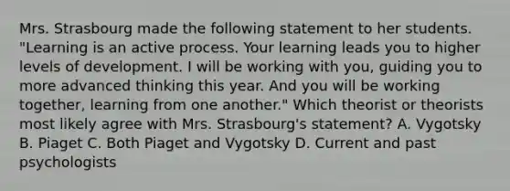 Mrs. Strasbourg made the following statement to her students. "Learning is an active process. Your learning leads you to higher levels of development. I will be working with you, guiding you to more advanced thinking this year. And you will be working together, learning from one another." Which theorist or theorists most likely agree with Mrs. Strasbourg's statement? A. Vygotsky B. Piaget C. Both Piaget and Vygotsky D. Current and past psychologists