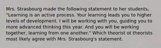 Mrs. Strasbourg made the following statement to her students, "Learning is an active process. Your learning leads you to higher levels of development. I will be working with you, guiding you to more advanced thinking this year. And you will be working together, learning from one another." Which theorist ot theorists most likely agree with Mrs. Strasbourg's statement.