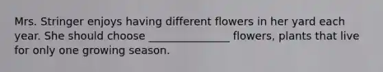 Mrs. Stringer enjoys having different flowers in her yard each year. She should choose _______________ flowers, plants that live for only one growing season.