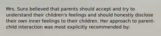 Mrs. Suns believed that parents should accept and try to understand their children's feelings and should honestly disclose their own inner feelings to their children. Her approach to parent-child interaction was most explicitly recommended by: