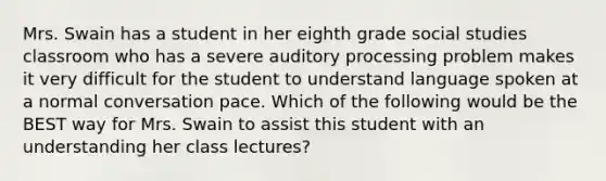 Mrs. Swain has a student in her eighth grade social studies classroom who has a severe auditory processing problem makes it very difficult for the student to understand language spoken at a normal conversation pace. Which of the following would be the BEST way for Mrs. Swain to assist this student with an understanding her class lectures?