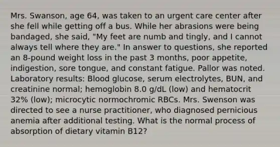 Mrs. Swanson, age 64, was taken to an urgent care center after she fell while getting off a bus. While her abrasions were being bandaged, she said, "My feet are numb and tingly, and I cannot always tell where they are." In answer to questions, she reported an 8-pound weight loss in the past 3 months, poor appetite, indigestion, sore tongue, and constant fatigue. Pallor was noted. Laboratory results: Blood glucose, serum electrolytes, BUN, and creatinine normal; hemoglobin 8.0 g/dL (low) and hematocrit 32% (low); microcytic normochromic RBCs. Mrs. Swenson was directed to see a nurse practitioner, who diagnosed pernicious anemia after additional testing. What is the normal process of absorption of dietary vitamin B12?