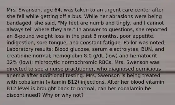 Mrs. Swanson, age 64, was taken to an urgent care center after she fell while getting off a bus. While her abrasions were being bandaged, she said, "My feet are numb and tingly, and I cannot always tell where they are." In answer to questions, she reported an 8-pound weight loss in the past 3 months, poor appetite, indigestion, sore tongue, and constant fatigue. Pallor was noted. Laboratory results: Blood glucose, serum electrolytes, BUN, and creatinine normal; hemoglobin 8.0 g/dL (low) and hematocrit 32% (low); microcytic normochromic RBCs. Mrs. Swenson was directed to see a nurse practitioner, who diagnosed pernicious anemia after additional testing. Mrs. Swenson is being treated with cobalamin (vitamin B12) injections. After her blood vitamin B12 level is brought back to normal, can her cobalamin be discontinued? Why or why not?