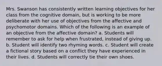 Mrs. Swanson has consistently written learning objectives for her class from the cognitive domain, but is working to be more deliberate with her use of objectives from the affective and psychomotor domains. Which of the following is an example of an objective from the affective domain? a. Students will remember to ask for help when frustrated, instead of giving up. b. Student will identify two rhyming words. c. Student will create a fictional story based on a conflict they have experienced in their lives. d. Students will correctly tie their own shoes.