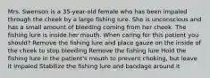 Mrs. Swenson is a 35-year-old female who has been impaled through the cheek by a large fishing lure. She is unconscious and has a small amount of bleeding coming from her cheek. The fishing lure is inside her mouth. When caring for this patient you should? Remove the fishing lure and place gauze on the inside of the cheek to stop bleeding Remove the fishing lure Hold the fishing lure in the patient's mouth to prevent choking, but leave it impaled Stabilize the fishing lure and bandage around it