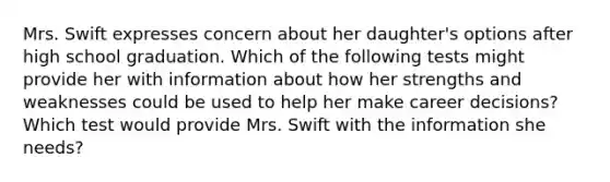 Mrs. Swift expresses concern about her daughter's options after high school graduation. Which of the following tests might provide her with information about how her strengths and weaknesses could be used to help her make career decisions? Which test would provide Mrs. Swift with the information she needs?