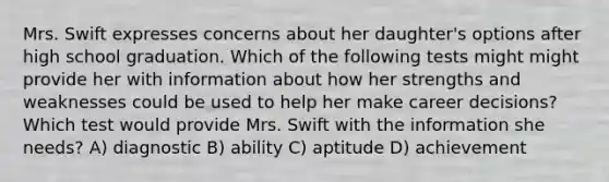 Mrs. Swift expresses concerns about her daughter's options after high school graduation. Which of the following tests might might provide her with information about how her strengths and weaknesses could be used to help her make career decisions? Which test would provide Mrs. Swift with the information she needs? A) diagnostic B) ability C) aptitude D) achievement