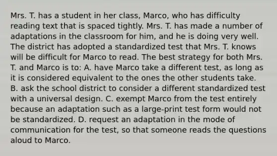 Mrs. T. has a student in her​ class, Marco, who has difficulty reading text that is spaced tightly. Mrs. T. has made a number of adaptations in the classroom for​ him, and he is doing very well. The district has adopted a standardized test that Mrs. T. knows will be difficult for Marco to read. The best strategy for both Mrs. T. and Marco is​ to: A. have Marco take a different​ test, as long as it is considered equivalent to the ones the other students take. B. ask the school district to consider a different standardized test with a universal design. C. exempt Marco from the test entirely because an adaptation such as a​ large-print test form would not be standardized. D. request an adaptation in the mode of communication for the​ test, so that someone reads the questions aloud to Marco.