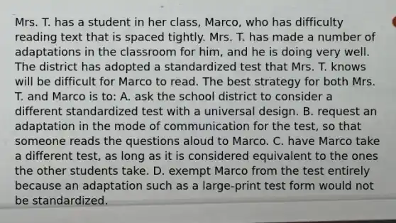 Mrs. T. has a student in her​ class, Marco, who has difficulty reading text that is spaced tightly. Mrs. T. has made a number of adaptations in the classroom for​ him, and he is doing very well. The district has adopted a standardized test that Mrs. T. knows will be difficult for Marco to read. The best strategy for both Mrs. T. and Marco is​ to: A. ask the school district to consider a different standardized test with a universal design. B. request an adaptation in the mode of communication for the​ test, so that someone reads the questions aloud to Marco. C. have Marco take a different​ test, as long as it is considered equivalent to the ones the other students take. D. exempt Marco from the test entirely because an adaptation such as a​ large-print test form would not be standardized.