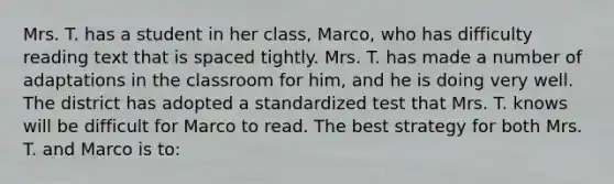 Mrs. T. has a student in her​ class, Marco, who has difficulty reading text that is spaced tightly. Mrs. T. has made a number of adaptations in the classroom for​ him, and he is doing very well. The district has adopted a standardized test that Mrs. T. knows will be difficult for Marco to read. The best strategy for both Mrs. T. and Marco is​ to: