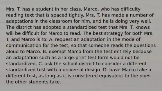 Mrs. T. has a student in her​ class, Marco, who has difficulty reading text that is spaced tightly. Mrs. T. has made a number of adaptations in the classroom for​ him, and he is doing very well. The district has adopted a standardized test that Mrs. T. knows will be difficult for Marco to read. The best strategy for both Mrs. T. and Marco is​ to: A. request an adaptation in the mode of communication for the​ test, so that someone reads the questions aloud to Marco. B. exempt Marco from the test entirely because an adaptation such as a​ large-print test form would not be standardized. C. ask the school district to consider a different standardized test with a universal design. D. have Marco take a different​ test, as long as it is considered equivalent to the ones the other students take.