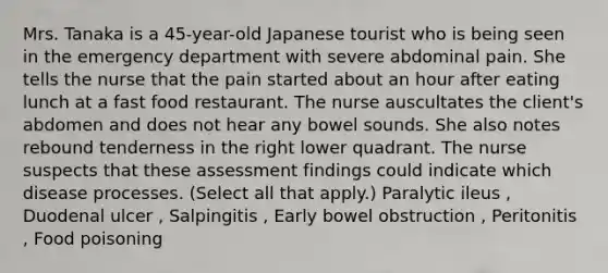 Mrs. Tanaka is a 45-year-old Japanese tourist who is being seen in the emergency department with severe abdominal pain. She tells the nurse that the pain started about an hour after eating lunch at a fast food restaurant. The nurse auscultates the client's abdomen and does not hear any bowel sounds. She also notes rebound tenderness in the right lower quadrant. The nurse suspects that these assessment findings could indicate which disease processes. (Select all that apply.) Paralytic ileus , Duodenal ulcer , Salpingitis , Early bowel obstruction , Peritonitis , Food poisoning