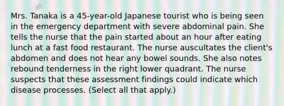 Mrs. Tanaka is a 45-year-old Japanese tourist who is being seen in the emergency department with severe abdominal pain. She tells the nurse that the pain started about an hour after eating lunch at a fast food restaurant. The nurse auscultates the client's abdomen and does not hear any bowel sounds. She also notes rebound tenderness in the right lower quadrant. The nurse suspects that these assessment findings could indicate which disease processes. (Select all that apply.)