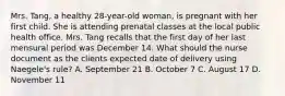 Mrs. Tang, a healthy 28-year-old woman, is pregnant with her first child. She is attending prenatal classes at the local public health office. Mrs. Tang recalls that the first day of her last mensural period was December 14. What should the nurse document as the clients expected date of delivery using Naegele's rule? A. September 21 B. October 7 C. August 17 D. November 11