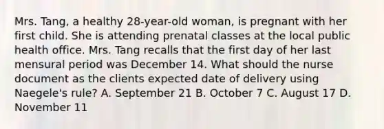 Mrs. Tang, a healthy 28-year-old woman, is pregnant with her first child. She is attending prenatal classes at the local public health office. Mrs. Tang recalls that the first day of her last mensural period was December 14. What should the nurse document as the clients expected date of delivery using Naegele's rule? A. September 21 B. October 7 C. August 17 D. November 11